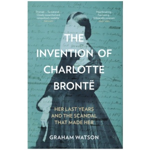 The Invention of Charlotte Bronte: Her Last Years and the Scandal That Made Her