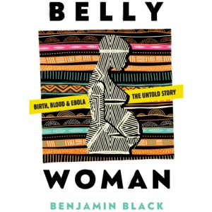 Belly Woman: Birth, Blood & Ebola: The Untold Story