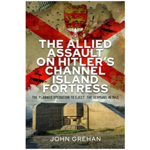 The Allied Assault on Hitler's Channel Island Fortress: The Planned Operation to Eject the Germans in 1943
