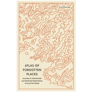 Atlas of Forgotten Places: Journeys to Abandoned and Deserted Destinations Around the Globe