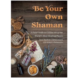 Be Your Own Shaman: A Field Guide to Utilize 101 of the World's Most Healing Plants