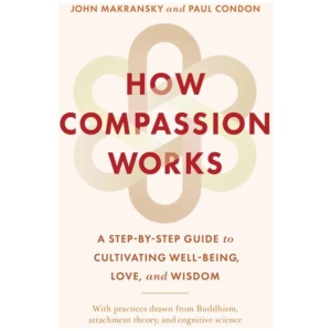How Compassion Works: A Step-by-Step Guide to Cultivating Well-Being, Love, and Wisdom