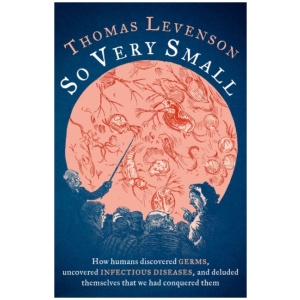 So Very Small: How humans discovered germs, uncovered infectious diseases, and deluded themselves that we had conquered them