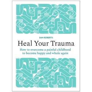 Heal Your Trauma: How to overcome a painful childhood to become happy and whole again