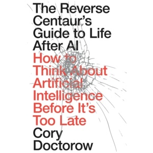 The Reverse Centaur's Guide to Life After AI: How to Think About Artificial Intelligence Before It's Too Late