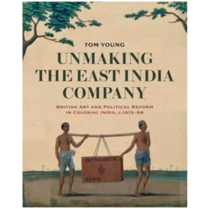 Unmaking the East India Company: British Art and Political Reform in Colonial India, c. 1813-1858