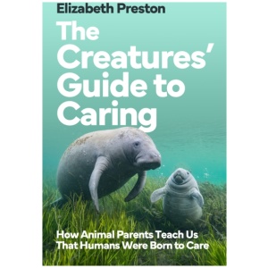 The Creatures’ Guide to Caring: How Animal Parents Teach Us That Humans Were Born to Care
